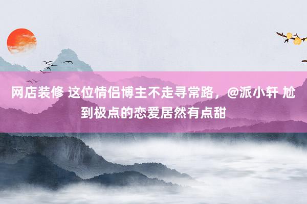 网店装修 这位情侣博主不走寻常路，@派小轩 尬到极点的恋爱居然有点甜