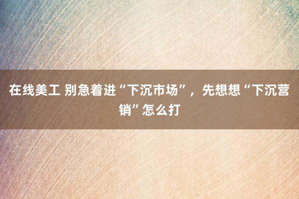 在线美工 别急着进“下沉市场”，先想想“下沉营销”怎么打