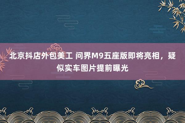 北京抖店外包美工 问界M9五座版即将亮相，疑似实车图片提前曝光