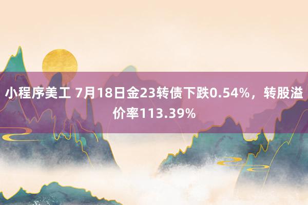 小程序美工 7月18日金23转债下跌0.54%，转股溢价率113.39%