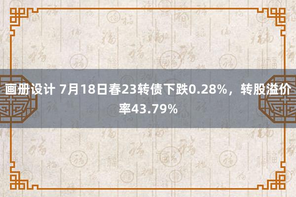 画册设计 7月18日春23转债下跌0.28%，转股溢价率43.79%