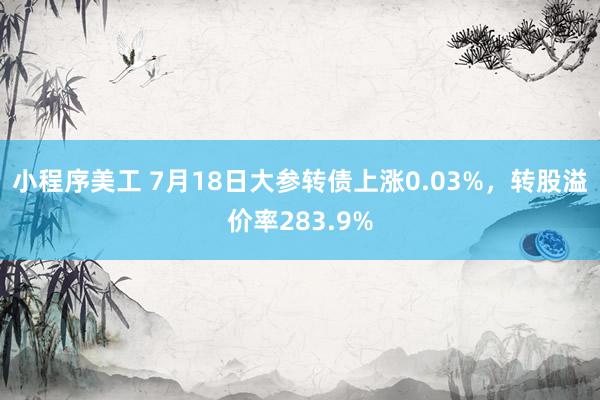 小程序美工 7月18日大参转债上涨0.03%，转股溢价率283.9%