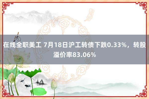 在线全职美工 7月18日沪工转债下跌0.33%，转股溢价率83.06%