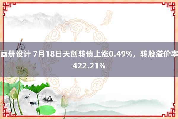 画册设计 7月18日天创转债上涨0.49%，转股溢价率422.21%