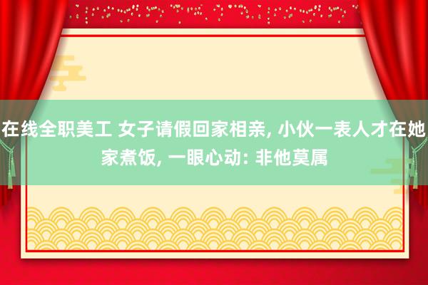 在线全职美工 女子请假回家相亲, 小伙一表人才在她家煮饭, 一眼心动: 非他莫属