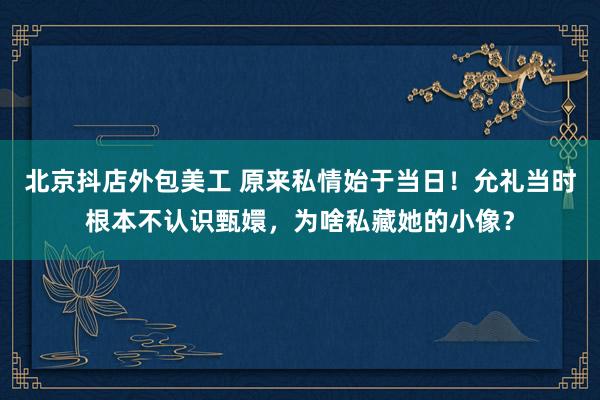 北京抖店外包美工 原来私情始于当日！允礼当时根本不认识甄嬛，为啥私藏她的小像？