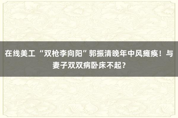 在线美工 “双枪李向阳”郭振清晚年中风瘫痪！与妻子双双病卧床不起？